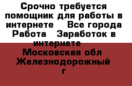 Срочно требуется помощник для работы в интернете. - Все города Работа » Заработок в интернете   . Московская обл.,Железнодорожный г.